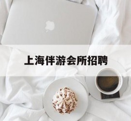 宣汉上海伴游会所雇用(上海伴游雇用月入20)