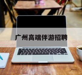 宣汉广州高端伴游雇用(广州私家助理伴游雇用)