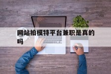宣汉网站拍模特平台兼职是实的吗(网站拍模特平台兼职是实的吗吗)